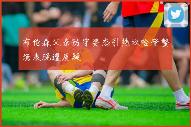 布伦森父亲防守姿态引热议哈登整场表现遭质疑