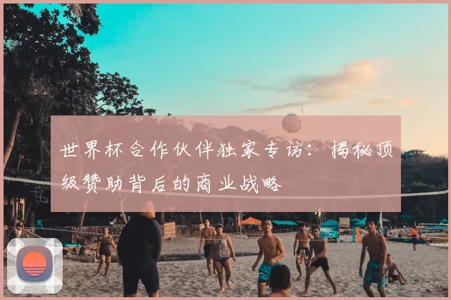 世界杯合作伙伴独家专访:揭秘顶级赞助背后的商业战略
