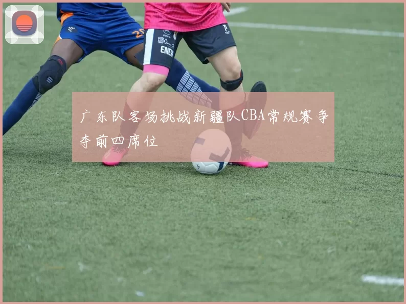 广东队客场挑战新疆队CBA常规赛争夺前四席位