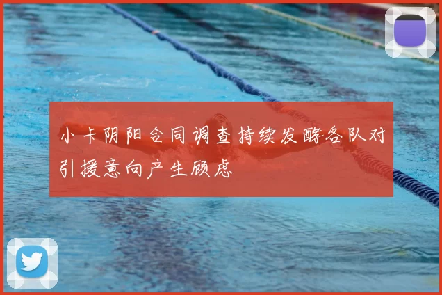 小卡阴阳合同调查持续发酵各队对引援意向产生顾虑