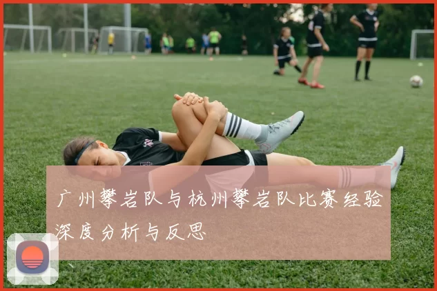 广州攀岩队与杭州攀岩队比赛经验深度分析与反思