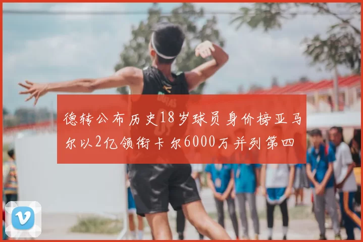 德转公布历史18岁球员身价榜亚马尔以2亿领衔卡尔6000万并列第四