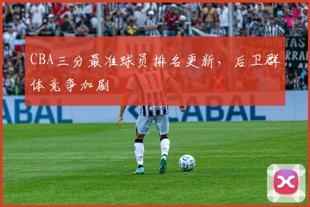 CBA三分最准球员排名更新，后卫群体竞争加剧
