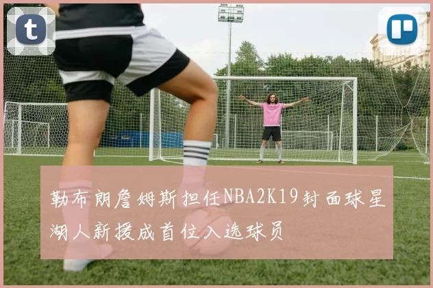 勒布朗詹姆斯担任NBA2K19封面球星湖人新援成首位入选球员