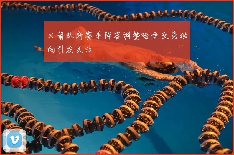 火箭队新赛季阵容调整哈登交易动向引发关注