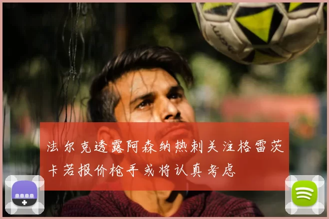 法尔克透露阿森纳热刺关注格雷茨卡若报价枪手或将认真考虑