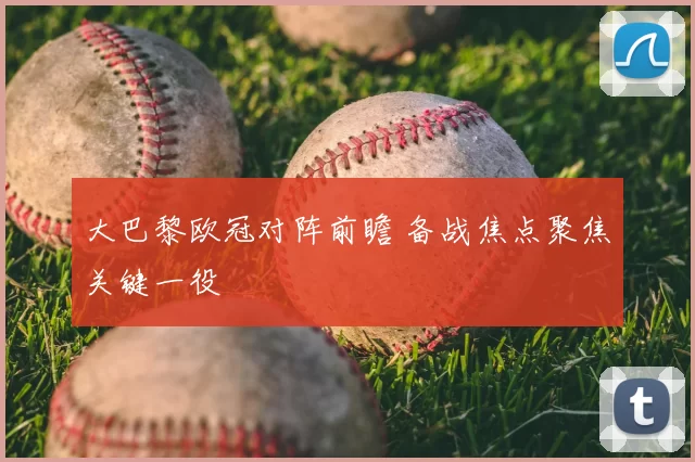 大巴黎欧冠对阵前瞻 备战焦点聚焦关键一役