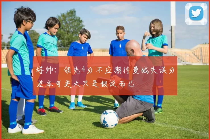 塔帅：领先4分不应期待曼城失误分差本可更大只是假设而已