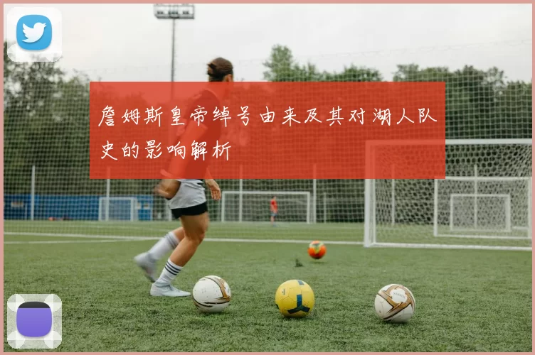 詹姆斯皇帝绰号由来及其对湖人队史的影响解析